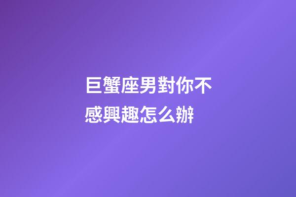 巨蟹座男對你不感興趣怎么辦-第1張-星座運勢-玄機派