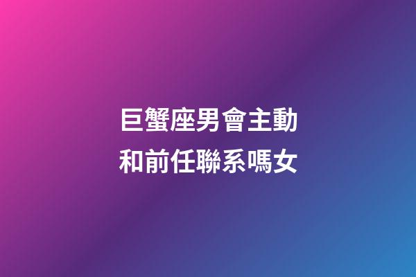 巨蟹座男會主動和前任聯系嗎女-第1張-星座運勢-玄機派