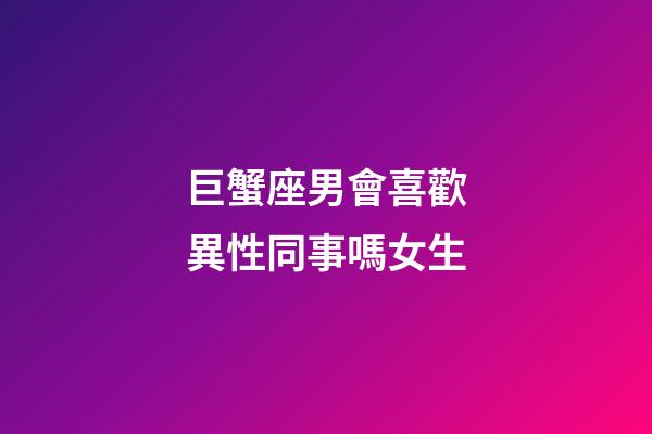 巨蟹座男會喜歡異性同事嗎女生-第1張-星座運勢-玄機派