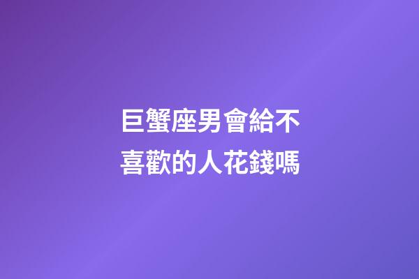 巨蟹座男會給不喜歡的人花錢嗎-第1張-星座運勢-玄機派