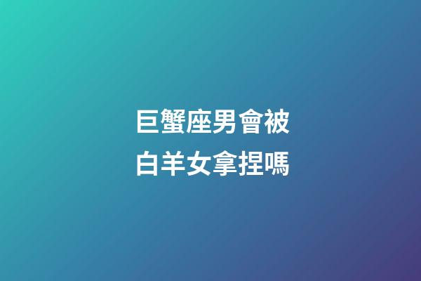 巨蟹座男會被白羊女拿捏嗎-第1張-星座運勢-玄機派