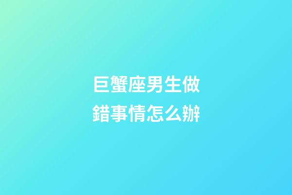 巨蟹座男生做錯事情怎么辦-第1張-星座運勢-玄機派