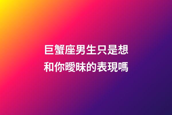 巨蟹座男生只是想和你曖昧的表現嗎-第1張-星座運勢-玄機派
