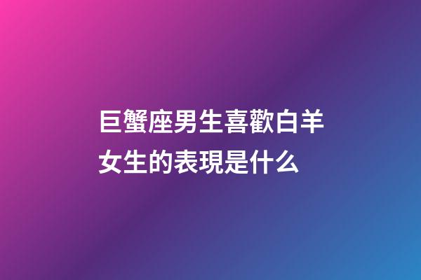 巨蟹座男生喜歡白羊女生的表現是什么-第1張-星座運勢-玄機派