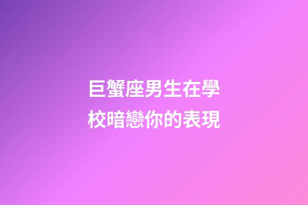巨蟹座男生在學校暗戀你的表現-第1張-星座運勢-玄機派