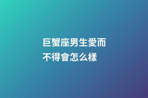 巨蟹座男生愛而不得會怎么樣-第1張-星座運勢-玄機派