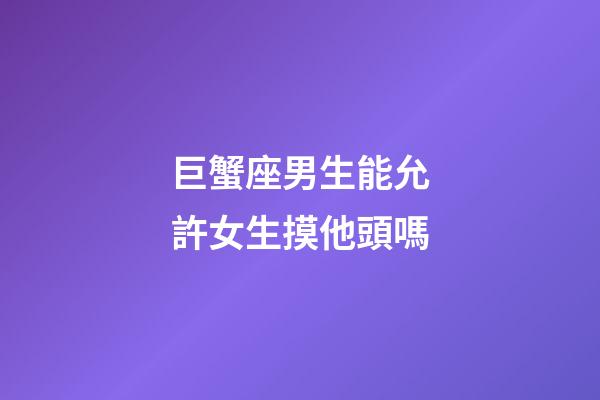 巨蟹座男生能允許女生摸他頭嗎-第1張-星座運勢-玄機派