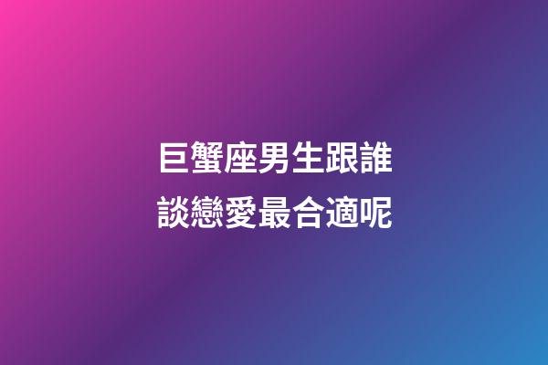 巨蟹座男生跟誰談戀愛最合適呢-第1張-星座運勢-玄機派