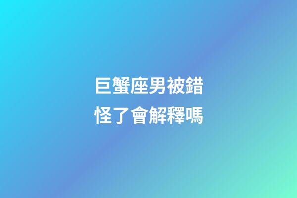 巨蟹座男被錯怪了會解釋嗎-第1張-星座運勢-玄機派
