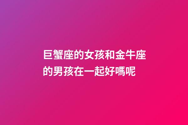 巨蟹座的女孩和金牛座的男孩在一起好嗎呢-第1張-星座運勢-玄機派
