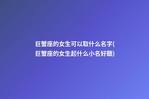 巨蟹座的女生可以取什么名字(巨蟹座的女生起什么小名好聽)
