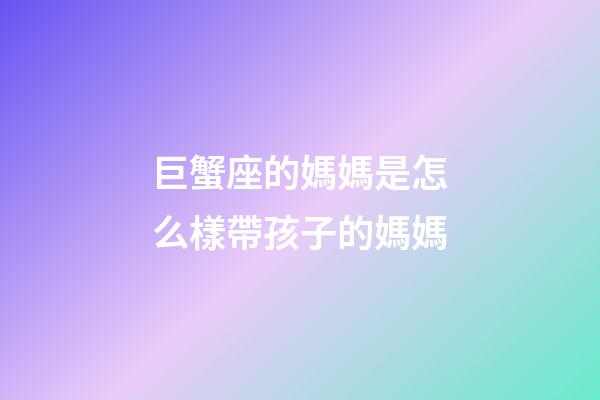 巨蟹座的媽媽是怎么樣帶孩子的媽媽-第1張-星座運勢-玄機派