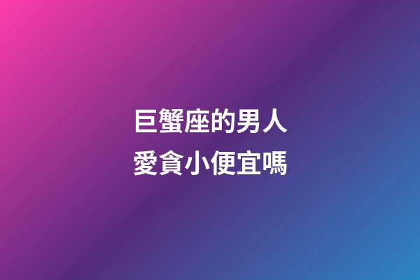 巨蟹座的男人愛貪小便宜嗎-第1張-星座運勢-玄機派