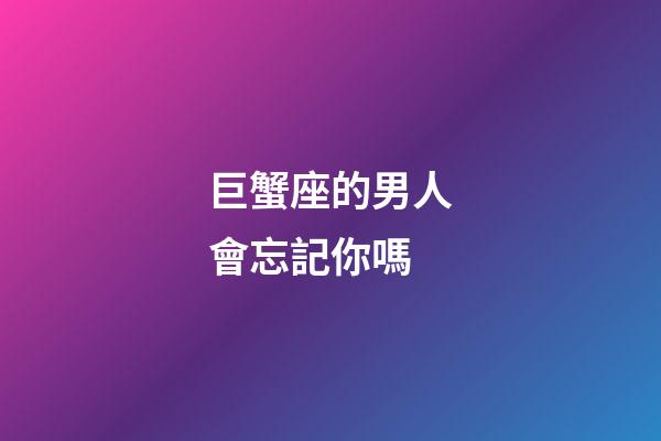 巨蟹座的男人會忘記你嗎-第1張-星座運勢-玄機派