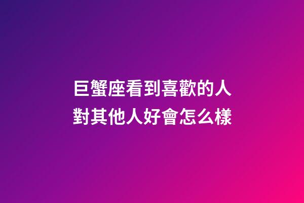 巨蟹座看到喜歡的人對其他人好會怎么樣-第1張-星座運勢-玄機派