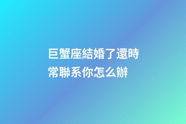 巨蟹座結婚了還時常聯系你怎么辦-第1張-星座運勢-玄機派