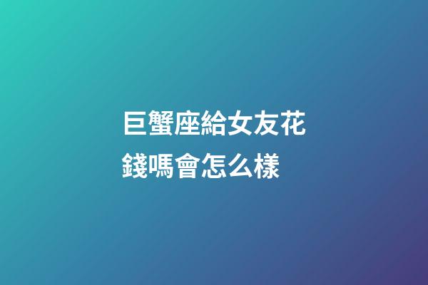 巨蟹座給女友花錢嗎會怎么樣-第1張-星座運勢-玄機派