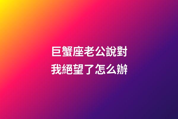 巨蟹座老公說對我絕望了怎么辦-第1張-星座運勢-玄機派