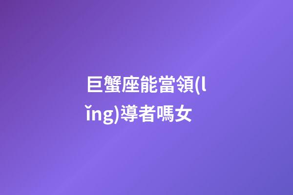 巨蟹座能當領(lǐng)導者嗎女-第1張-星座運勢-玄機派