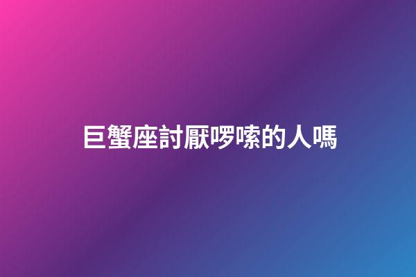 巨蟹座討厭啰嗦的人嗎-第1張-星座運勢-玄機派