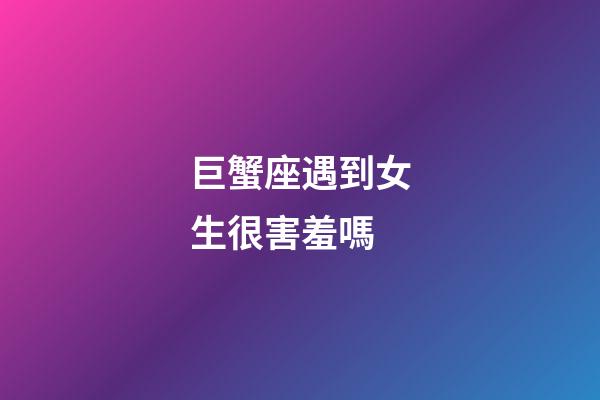 巨蟹座遇到女生很害羞嗎