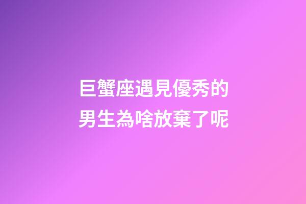 巨蟹座遇見優秀的男生為啥放棄了呢-第1張-星座運勢-玄機派