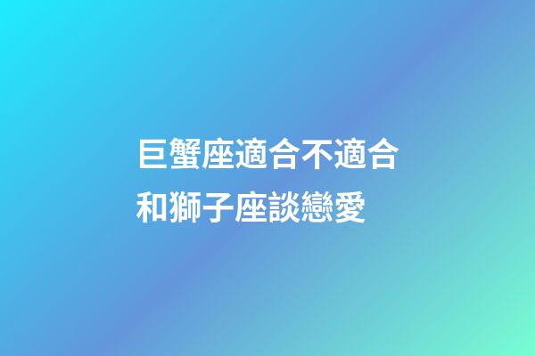 巨蟹座適合不適合和獅子座談戀愛-第1張-星座運勢-玄機派