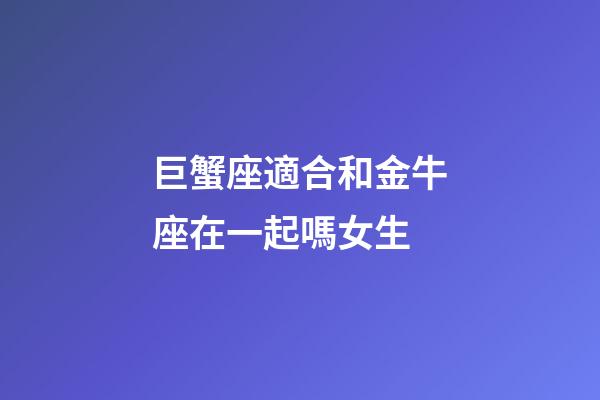 巨蟹座適合和金牛座在一起嗎女生-第1張-星座運勢-玄機派