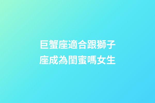 巨蟹座適合跟獅子座成為閨蜜嗎女生-第1張-星座運勢-玄機派