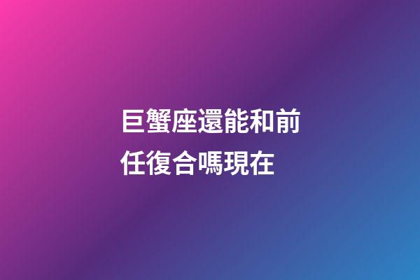 巨蟹座還能和前任復合嗎現在-第1張-星座運勢-玄機派