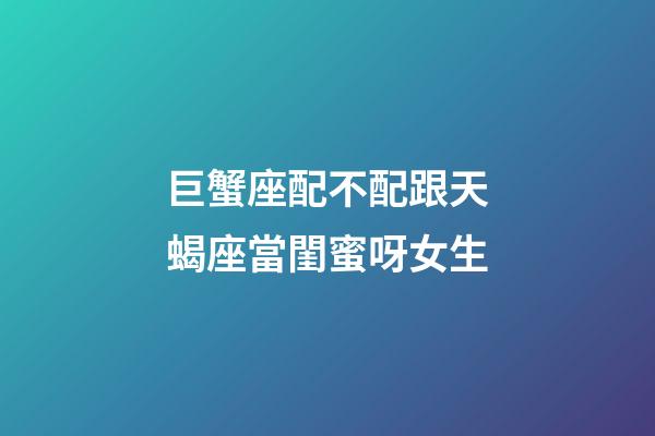 巨蟹座配不配跟天蝎座當閨蜜呀女生-第1張-星座運勢-玄機派