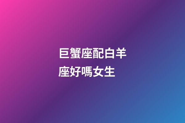 巨蟹座配白羊座好嗎女生-第1張-星座運勢-玄機派