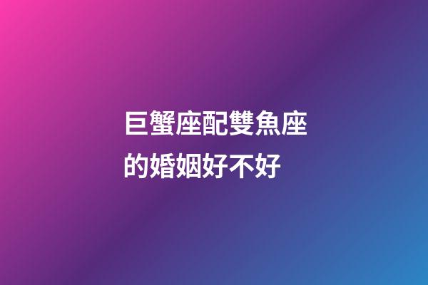 巨蟹座配雙魚座的婚姻好不好-第1張-星座運勢-玄機派