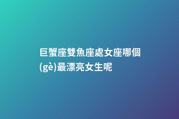 巨蟹座雙魚座處女座哪個(gè)最漂亮女生呢