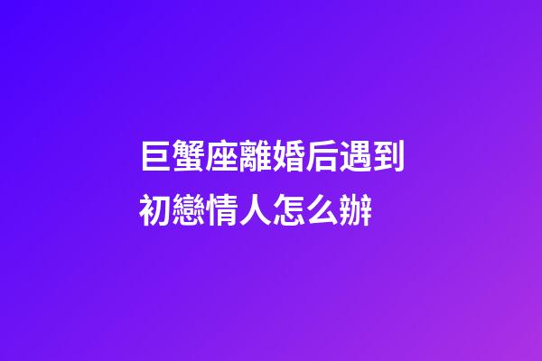 巨蟹座離婚后遇到初戀情人怎么辦-第1張-星座運勢-玄機派