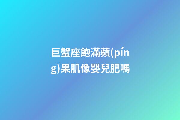 巨蟹座飽滿蘋(píng)果肌像嬰兒肥嗎