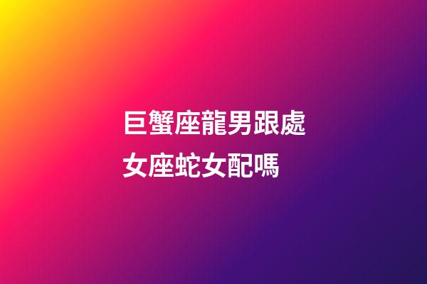 巨蟹座龍男跟處女座蛇女配嗎-第1張-星座運勢-玄機派