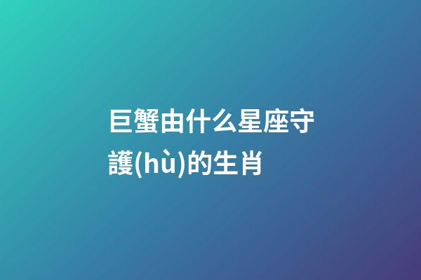 巨蟹由什么星座守護(hù)的生肖-第1張-星座運(yùn)勢-玄機(jī)派