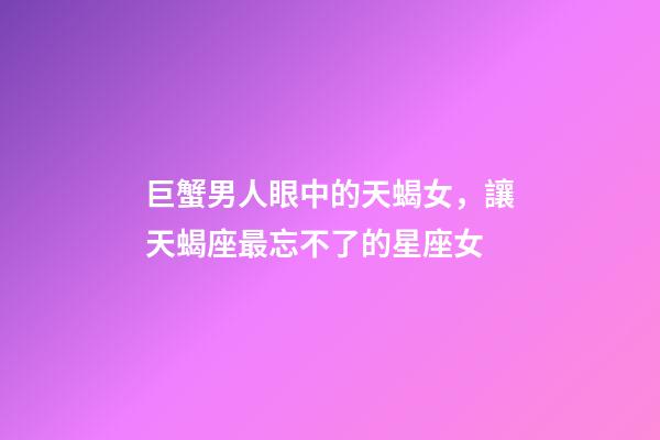 巨蟹男人眼中的天蝎女，讓天蝎座最忘不了的星座女-第1張-觀點(diǎn)-玄機(jī)派