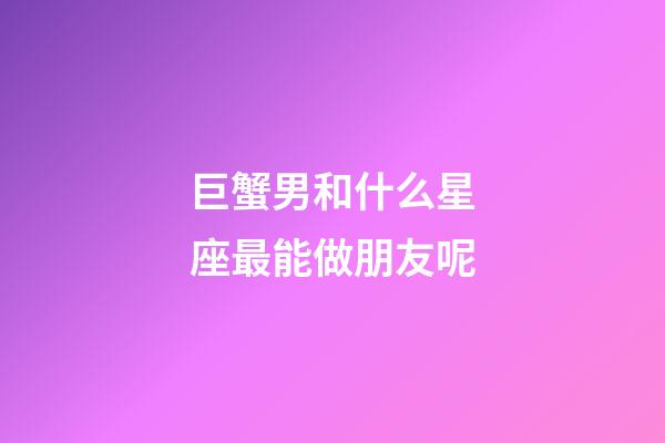 巨蟹男和什么星座最能做朋友呢-第1張-星座運勢-玄機派