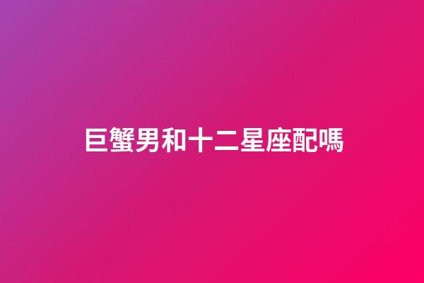 巨蟹男和十二星座配嗎-第1張-星座運勢-玄機派