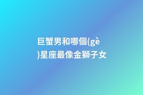 巨蟹男和哪個(gè)星座最像金獅子女-第1張-星座運(yùn)勢(shì)-玄機(jī)派