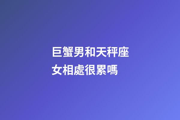 巨蟹男和天秤座女相處很累嗎