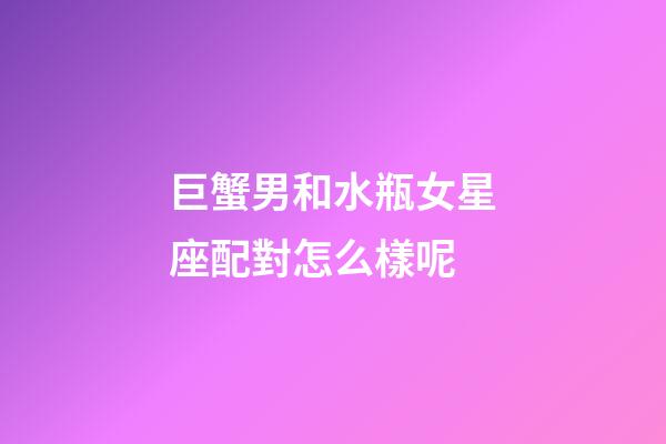 巨蟹男和水瓶女星座配對怎么樣呢-第1張-星座運勢-玄機派