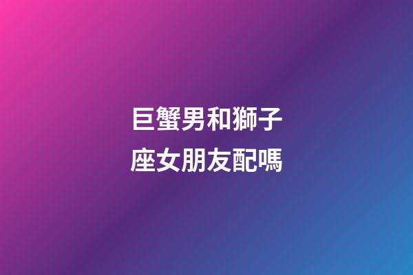 巨蟹男和獅子座女朋友配嗎-第1張-星座運勢-玄機派