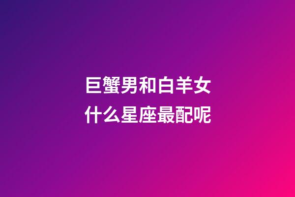 巨蟹男和白羊女什么星座最配呢-第1張-星座運勢-玄機派