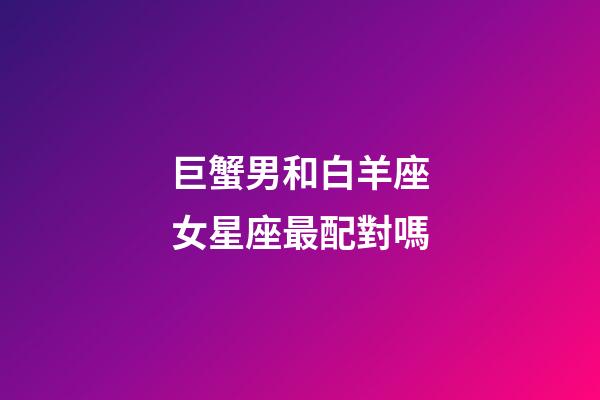 巨蟹男和白羊座女星座最配對嗎-第1張-星座運勢-玄機派