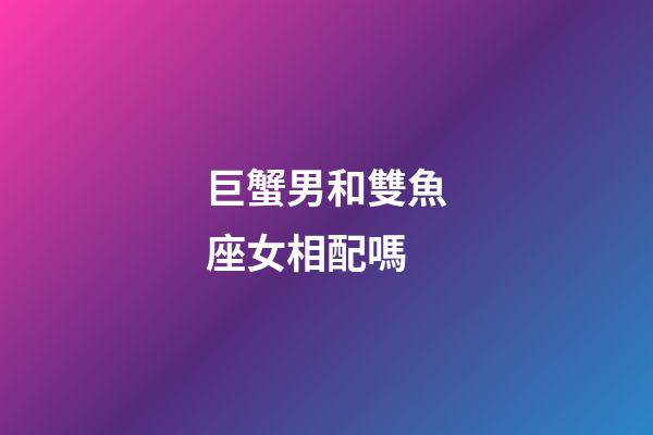 巨蟹男和雙魚座女相配嗎-第1張-星座運勢-玄機派