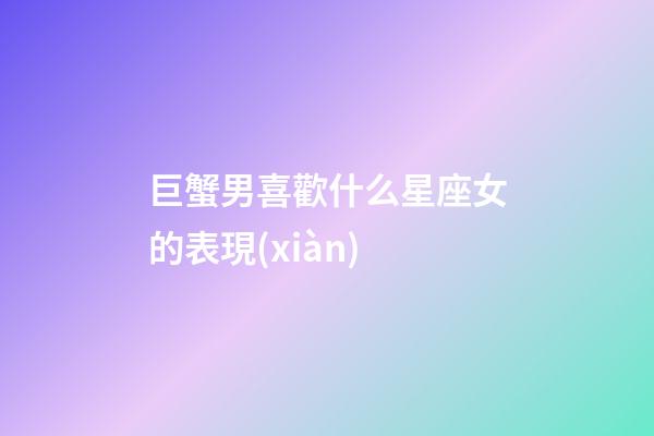 巨蟹男喜歡什么星座女的表現(xiàn)-第1張-星座運勢-玄機派