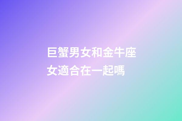巨蟹男女和金牛座女適合在一起嗎-第1張-星座運勢-玄機派